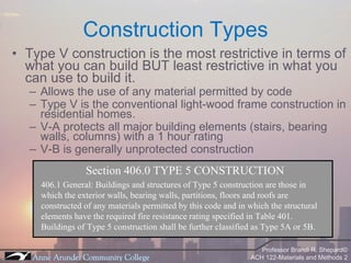 Type V construction is the most restrictive in terms of what you can build BUT least restrictive in what you can use to build it. Allows the use of any material permitted by code Type V is the conventional light-wood frame construction in residential homes. V-A protects all major building elements (stairs, bearing walls, columns) with a 1 hour rating V-B is generally unprotected construction Construction Types Section 406.0 TYPE 5 CONSTRUCTION 406.1 General: Buildings and structures of Type 5 construction are those in which the exterior walls, bearing walls, partitions, floors and roofs are constructed of any materials permitted by this code and in which the structural elements have the required fire resistance rating specified in Table 401. Buildings of Type 5 construction shall be further classified as Type 5A or 5B. 