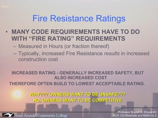 Fire Resistance Ratings MANY CODE REQUIREMENTS HAVE TO DO WITH “FIRE RATING” REQUIREMENTS Measured in Hours (or fraction thereof) Typically, increased Fire Resistance  results  in increased construction cost INCREASED RATING - GENERALLY INCREASED SAFETY, BUT ALSO INCREASED COST THEREFORE OFTEN BUILD TO LOWEST ACCEPTABLE RATING.  WHY??? OWNERS WANT TO BE UNSAFE??? NO, OWNERS WANT TO BE COMPETITIVE 