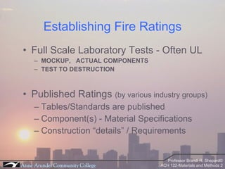 Establishing Fire Ratings Full Scale Laboratory Tests - Often UL MOCKUP,  ACTUAL COMPONENTS TEST TO DESTRUCTION Published Ratings  (by various industry groups) Tables/Standards are published  Component(s) - Material Specifications Construction “details” / Requirements 