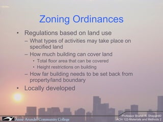 Zoning Ordinances Regulations based on land use What types of activities may take place on specified land How much building can cover land Total floor area that can be covered Height restrictions on building How far building needs to be set back from property/land boundary Locally developed 