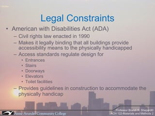 Legal Constraints American with Disabilities Act (ADA) Civil rights law enacted in 1990 Makes it legally binding that all buildings provide accessibility means to the physically handicapped Access standards regulate design for Entrances Stairs Doorways Elevators Toilet facilities Provides guidelines in construction to accommodate the physically handicap 
