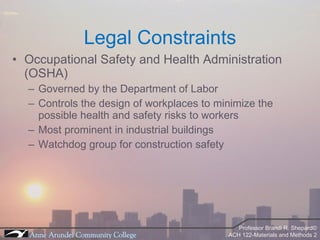 Legal Constraints Occupational Safety and Health Administration (OSHA) Governed by the Department of Labor Controls the design of workplaces to minimize the possible health and safety risks to workers Most prominent in industrial buildings Watchdog group for construction safety 
