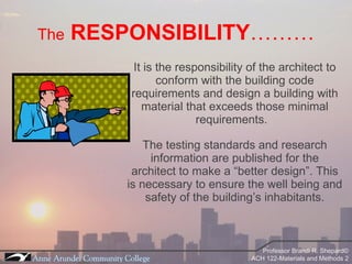 The   RESPONSIBILITY ……… It is the responsibility of the architect to conform with the building code requirements and design a building with material that exceeds those minimal requirements.  The testing standards and research information are published for the architect to make a “better design”. This is necessary to ensure the well being and safety of the building’s inhabitants. 