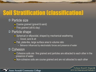 Soil Stratification (classification) Particle size Coarse grained (gravel & sand) Fine grained (silt & clay) Particle shape Spherical or ellipsoidal, shaped by mechanical weathering Gravel, sand & silt Flat, plate-like, large surface area to volume ratio Behavior influenced by electrostatic forces and presence of water Cohesion Cohesive soils are  fine grained and particles are attracted to each other in the presence of water. Non-cohesive soils are course grained and are not attracted to each other 