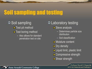 Soil sampling and testing Soil sampling Test pit method Test boring method Also allows for standard penetration test on site Laboratory testing Sieve analysis Determines particle size distribution Soil classification Moisture content Dry density Liquid limit, plastic limit Compressive strength Shear strength 