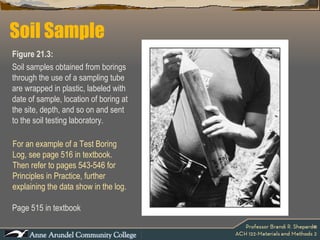 Page 515 in textbook Soil Sample Figure 21.3:  Soil samples obtained from borings through the use of a sampling tube are wrapped in plastic, labeled with date of sample, location of boring at the site, depth, and so on and sent to the soil testing laboratory.  For an example of a Test Boring Log, see page 516 in textbook. Then refer to pages 543-546 for Principles in Practice, further explaining the data show in the log.  