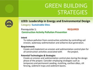 LEED: Leadership in Energy and Environmental Design GREEN BUILDING STRATEGIES Prerequisite 1:  REQUIRED Construction Activity Pollution Prevention Intent To reduce pollution from construction activities by controlling soil erosion, waterway sedimentation and airborne dust generation. Requirements Create and implement an erosion and sedimentation control plan for all construction activities associated with  the project. Potential Technologies & Strategies Create an erosion and sedimentation control plan during the design phase of the project. Consider employing strategies such as temporary and permanent seeding, mulching, earthen dikes, silt fencing, sediment traps and sediment basins. Category:  Sustainable Sites 