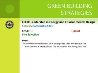 LEED: Leadership in Energy and Environmental Design GREEN BUILDING STRATEGIES Credit 1:  1 point Site Selection Intent To avoid the development of inappropriate sites and reduce the environmental impact from the location of a building on a site. Category:  Sustainable Sites 