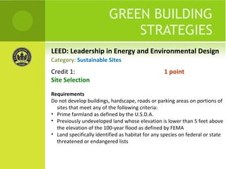 LEED: Leadership in Energy and Environmental Design GREEN BUILDING STRATEGIES Credit 1:  1 point Site Selection Requirements Do not develop buildings, hardscape, roads or parking areas on portions of sites that meet any of the following criteria: Prime farmland as defined by the U.S.D.A. Previously undeveloped land whose elevation is lower than 5 feet above the elevation of the 100-year flood as defined by FEMA Land specifically identified as habitat for any species on federal or state threatened or endangered lists Category:  Sustainable Sites 