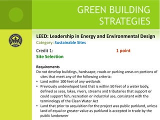 LEED: Leadership in Energy and Environmental Design GREEN BUILDING STRATEGIES Credit 1:  1 point Site Selection Requirements Do not develop buildings, hardscape, roads or parking areas on portions of sites that meet any of the following criteria: Land within 100 feet of any wetlands Previously undeveloped land that is within 50 feet of a water body, defined as seas, lakes, rivers, streams and tributaries that support or could support fish, recreation or industrial use, consistent with the terminology of the Clean Water Act Land that prior to acquisition for the project was public parkland, unless land of equal or greater value as parkland is accepted in trade by the public landowner Category:  Sustainable Sites 