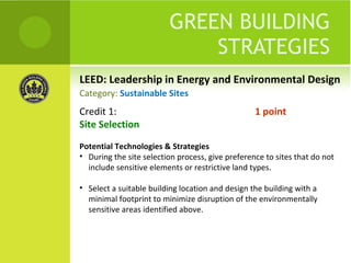 LEED: Leadership in Energy and Environmental Design GREEN BUILDING STRATEGIES Credit 1:  1 point Site Selection Potential Technologies & Strategies During the site selection process, give preference to sites that do not include sensitive elements or restrictive land types.  Select a suitable building location and design the building with a minimal footprint to minimize disruption of the environmentally sensitive areas identified above. Category:  Sustainable Sites 