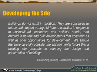 Developing the Site Buildings do not exist in isolation. They are conceived to house and support a range of human activities in response to sociocultural, economic, and political needs, and erected in natural and built environments that constrain as well as offer opportunities for development.  We should therefore carefully consider the environmental forces that a building site presents in planning the design and construction of buildings.  Frank Ching,  Building Construction Illustrated, 3 rd  ed. 