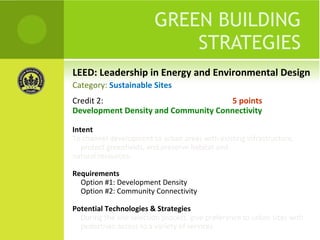 LEED: Leadership in Energy and Environmental Design GREEN BUILDING STRATEGIES Credit 2:  5 points Development Density and Community Connectivity Intent To channel development to urban areas with existing infrastructure, protect greenfields, and preserve habitat and natural resources. Requirements Option #1: Development Density Option #2: Community Connectivity  Potential Technologies & Strategies During the site selection process, give preference to urban sites with pedestrian access to a variety of services Category:  Sustainable Sites 