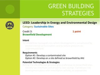 LEED: Leadership in Energy and Environmental Design GREEN BUILDING STRATEGIES Credit 3:  1 point Brownfield Development Intent To rehabilitate damaged sites where development is complicated by environmental contamination and to reduce pressure on undeveloped land. Requirements Option #1: Develop a contaminated site Option #2: Develop on a site defined as brownfield by AHJ Potential Technologies & Strategies During the site selection process, give preference to brownfield sites. Identify tax incentives and property cost savings. Coordinate site development plans with remediation activity, as appropriate. Category:  Sustainable Sites 