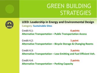LEED: Leadership in Energy and Environmental Design GREEN BUILDING STRATEGIES Credit 4.1:  6 points Alternative Transportation – Public Transportation Access Credit 4.2:  1 point Alternative Transportation – Bicycle Storage & Changing Rooms Credit 4.3:  3 points Alternative Transportation – Low-Emitting and Fuel Efficient Veh. Credit 4.4:  2 points Alternative Transportation – Parking Capacity Category:  Sustainable Sites 