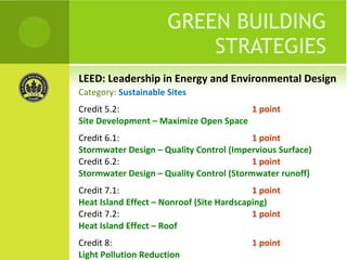 LEED: Leadership in Energy and Environmental Design GREEN BUILDING STRATEGIES Credit 5.2:  1 point Site Development – Maximize Open Space Credit 6.1:  1 point Stormwater Design – Quality Control (Impervious Surface) Credit 6.2:  1 point Stormwater Design – Quality Control (Stormwater runoff) Credit 7.1:  1 point Heat Island Effect – Nonroof (Site Hardscaping) Credit 7.2:  1 point Heat Island Effect – Roof  Credit 8:  1 point Light Pollution Reduction Category:  Sustainable Sites 