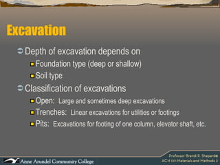 Depth of excavation depends on  Foundation type (deep or shallow) Soil type Classification of excavations Open:  Large and sometimes deep excavations Trenches:  Linear excavations for utilities or footings Pits:  Excavations for footing of one column, elevator shaft, etc. Excavation 