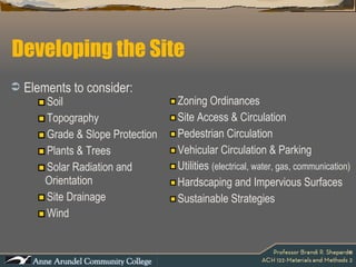Developing the Site Soil Topography Grade & Slope Protection Plants & Trees Solar Radiation and Orientation Site Drainage Wind Zoning Ordinances Site Access & Circulation Pedestrian Circulation Vehicular Circulation & Parking Utilities  (electrical, water, gas, communication) Hardscaping and Impervious Surfaces Sustainable Strategies Elements to consider: 