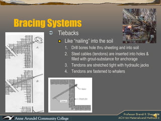 Bracing Systems Tiebacks Like “nailing” into the soil Drill bores hole thru sheeting and into soil Steel cables (tendons) are inserted into holes & filled with grout-substance for anchorage Tendons are stretched tight with hydraulic jacks Tendons are fastened to whalers 