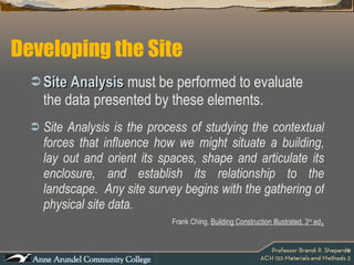 Developing the Site Site Analysis  must be performed to evaluate the data presented by these elements.  Site Analysis is the process of studying the contextual forces that influence how we might situate a building, lay out and orient its spaces, shape and articulate its enclosure, and establish its relationship to the landscape.  Any site survey begins with the gathering of physical site data.  Frank Ching,  Building Construction Illustrated, 3 rd  ed . 