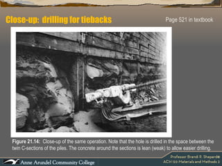 Close-up:  drilling for tiebacks Page 521 in textbook Figure 21.14:  Close-up of the same operation. Note that the hole is drilled in the space between the twin C-sections of the piles. The concrete around the sections is lean (weak) to allow easier drilling. 