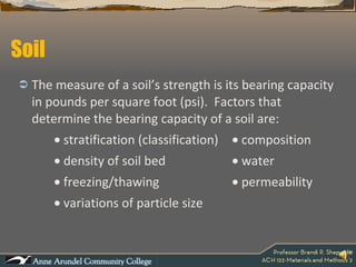 Soil The measure of a soil’s strength is its bearing capacity in pounds per square foot (psi).  Factors that determine the bearing capacity of a soil are:    stratification (classification)   composition    density of soil bed   water    freezing/thawing   permeability    variations of particle size   