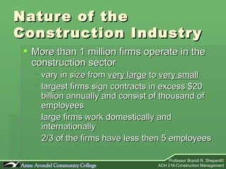 Nature of the  Construction Industry More than 1 million firms operate in the construction sector vary in size from  very large  to  very small largest firms sign contracts in excess $20 billion annually and consist of thousand of employees large firms work domestically and internationally 2/3 of the firms have less then 5 employees 
