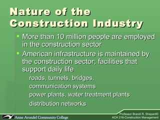 Nature of the  Construction Industry More than 10 million people are employed in the construction sector American infrastructure is maintained by the construction sector; facilities that support daily life roads, tunnels, bridges,  communication systems power plants, water treatment plants distribution networks   