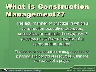 What is Construction Management?? The act, manner or practice in which a construction executive  oversees ,  supervises  or  controls  the  organized process  or  system execution  of a construction project. The focus of construction management is the planning and control of resources within the framework of a project  