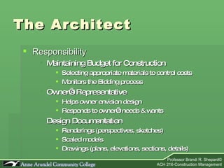 The Architect Responsibility Maintaining Budget for Construction Selecting appropriate materials to control costs Monitors the Bidding process  Owner’s Representative Helps owner envision design Responds to owner’s needs & wants Design Documentation Renderings (perspectives, sketches) Scaled models Drawings (plans, elevations, sections, details) 