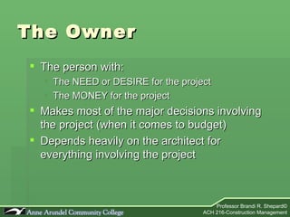The Owner  The person with: The NEED or DESIRE for the project The MONEY for the project Makes most of the major decisions involving the project (when it comes to budget) Depends heavily on the architect for everything involving the project 