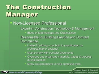 The Construction Manager Non-Licensed Professional Expert in Construction Technology & Management Blend of Methodology and Organization Responsible for Building Erection and Contract Compliance Liable if building is not built to specification by architect/interior designer Must comply with contract documents Oversees and organizes materials, trades & process during erection Many subcontractors to help complete work 