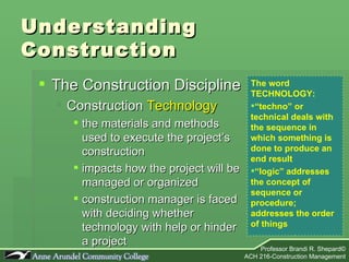 Understanding Construction The Construction Discipline Construction  Technology the materials and methods used to execute the project’s construction  impacts how the project will be managed or organized construction manager is faced with deciding whether technology with help or hinder a project The word TECHNOLOGY: “ techno” or technical deals with the sequence in which something is done to produce an end result “ logic” addresses the concept of sequence or procedure; addresses the order of things 