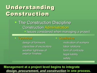 Understanding Construction Technical design of formwork capacities of excavators weather tightness of exterior finishes Qualitative motivation of workers labor relations form of contracts legal liability safety The Construction Discipline Construction  Administration Issues considered when managing a project  Management at a project level begins to integrate   design, procurement, and construction   in one process. 