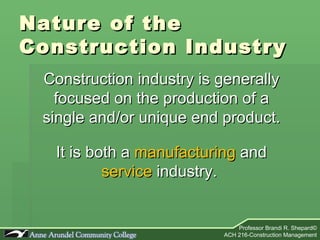 Nature of the  Construction Industry Construction industry is generally focused on the production of a single and/or unique end product. It is both a  manufacturing  and  service  industry.  