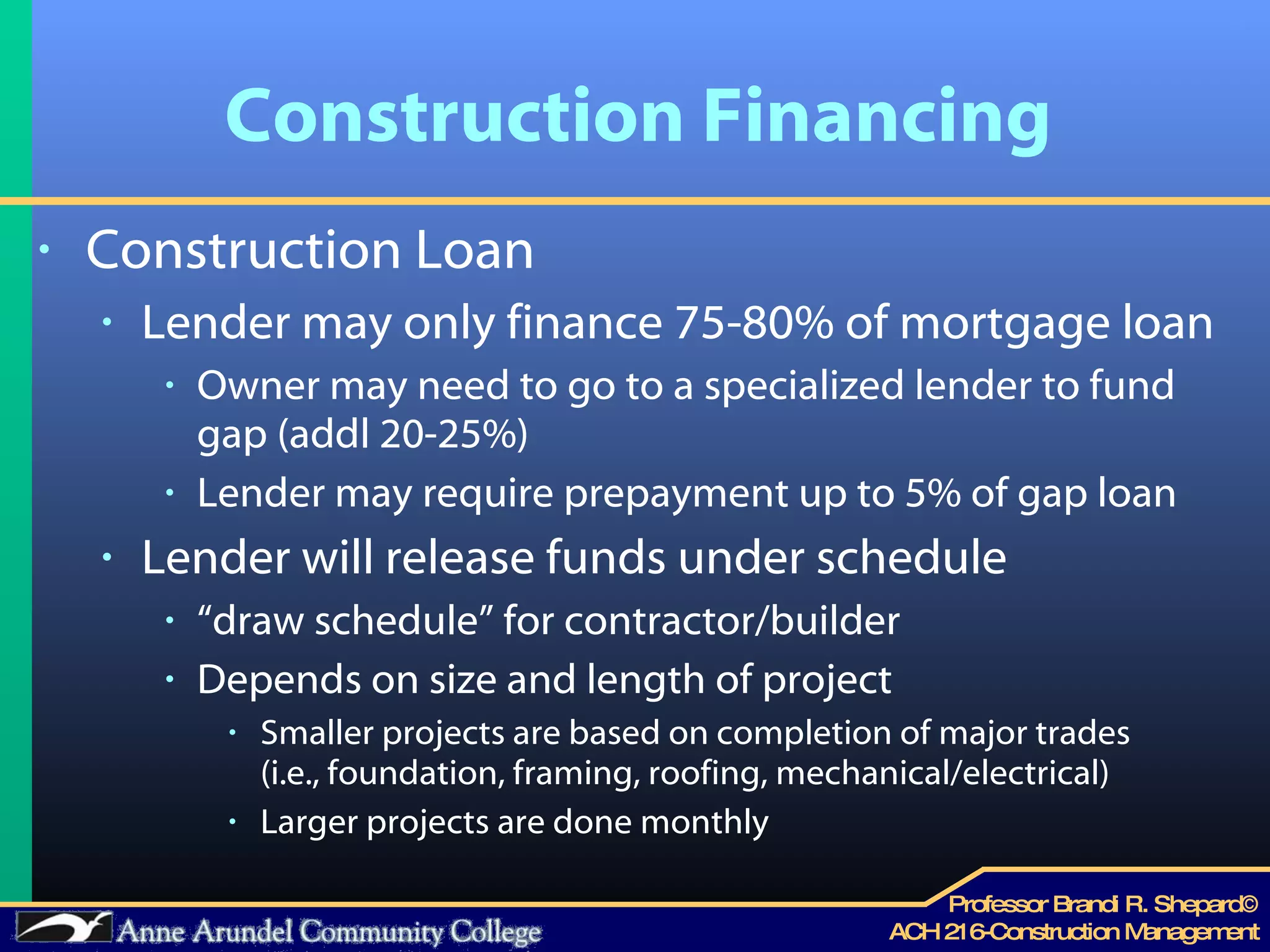 Construction Financing Construction Loan  Lender may only finance 75-80% of mortgage loan Owner may need to go to a specialized lender to fund gap (addl 20-25%)  Lender may require prepayment up to 5% of gap loan  Lender will release funds under schedule “ draw schedule” for contractor/builder Depends on size and length of project Smaller projects are based on completion of major trades  (i.e., foundation, framing, roofing, mechanical/electrical) Larger projects are done monthly 
