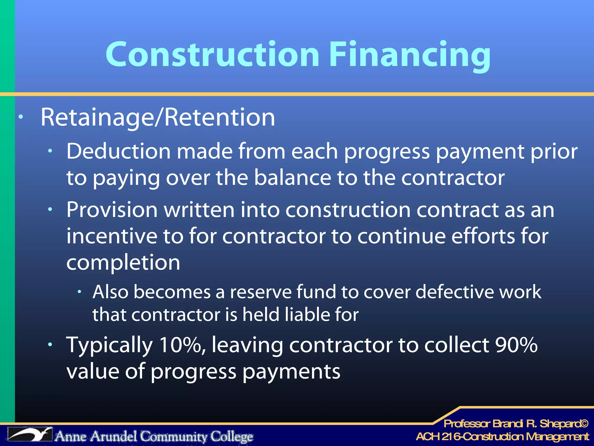 Construction Financing Retainage/Retention Deduction made from each progress payment prior to paying over the balance to the contractor Provision written into construction contract as an incentive to for contractor to continue efforts for completion Also becomes a reserve fund to cover defective work that contractor is held liable for Typically 10%, leaving contractor to collect 90% value of progress payments 