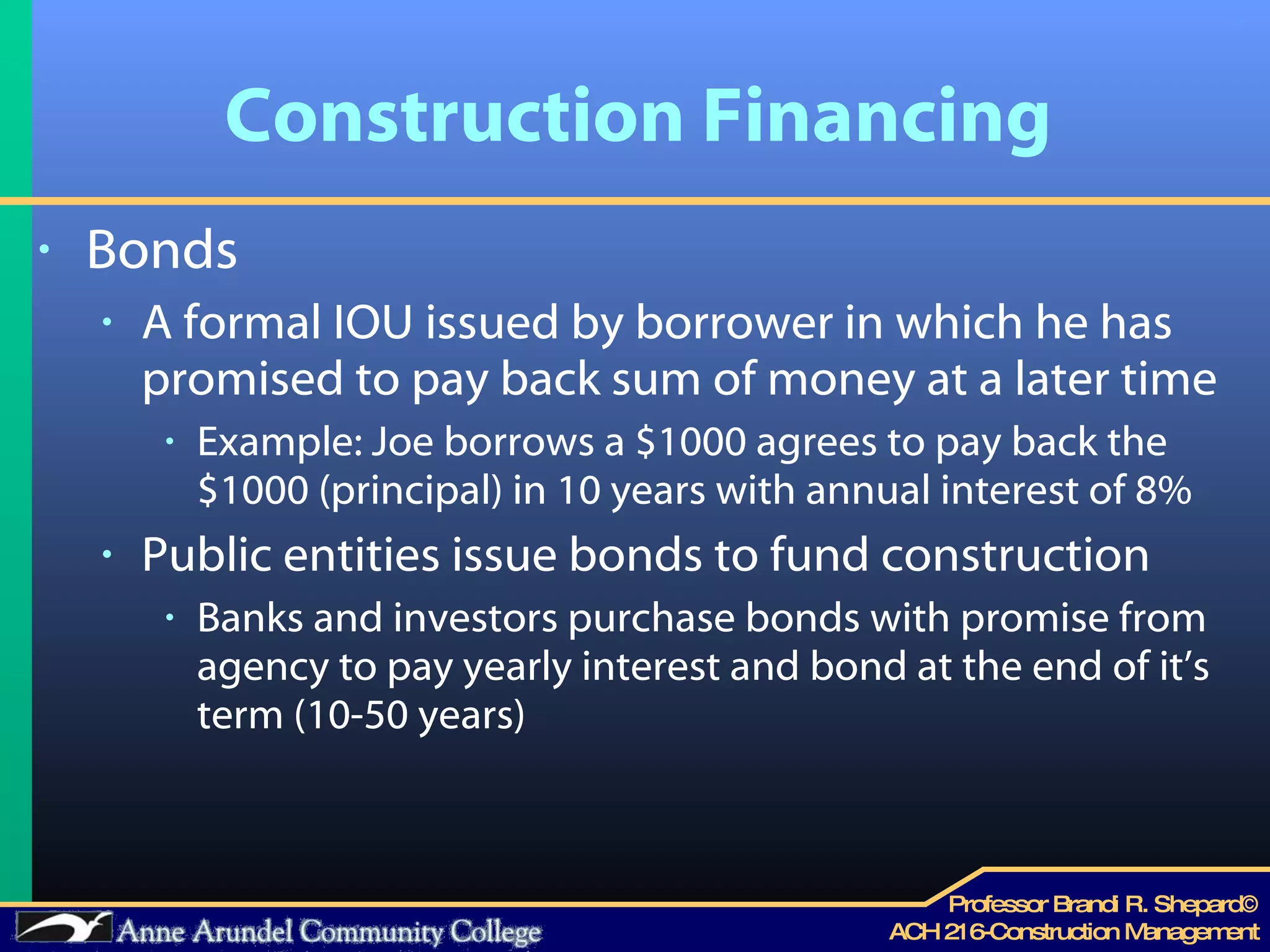 Construction Financing Bonds A formal IOU issued by borrower in which he has promised to pay back sum of money at a later time Example: Joe borrows a $1000 agrees to pay back the $1000 (principal) in 10 years with annual interest of 8% Public entities issue bonds to fund construction Banks and investors purchase bonds with promise from agency to pay yearly interest and bond at the end of it’s term (10-50 years) 