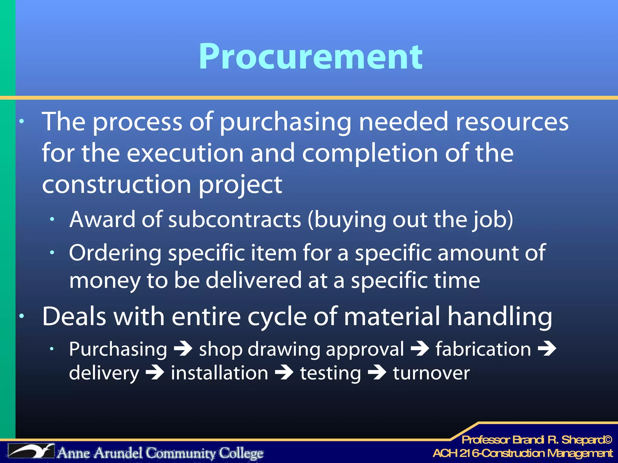Procurement The process of purchasing needed resources for the execution and completion of the construction project Award of subcontracts (buying out the job) Ordering specific item for a specific amount of money to be delivered at a specific time Deals with entire cycle of material handling Purchasing    shop drawing approval    fabrication    delivery    installation    testing    turnover 
