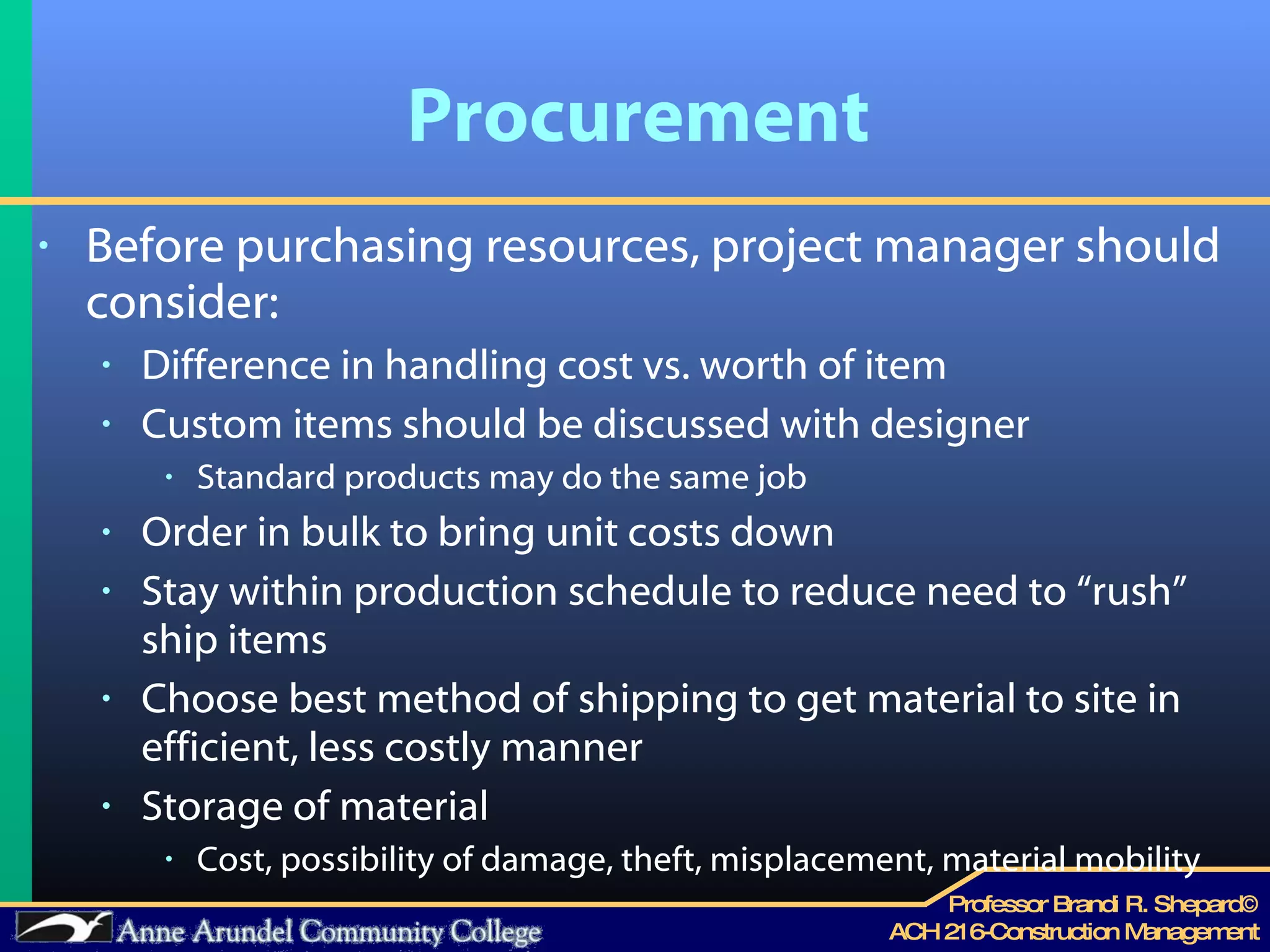 Procurement Before purchasing resources, project manager should consider: Difference in handling cost vs. worth of item Custom items should be discussed with designer Standard products may do the same job Order in bulk to bring unit costs down Stay within production schedule to reduce need to “rush” ship items  Choose best method of shipping to get material to site in efficient, less costly manner Storage of material Cost, possibility of damage, theft, misplacement, material mobility  