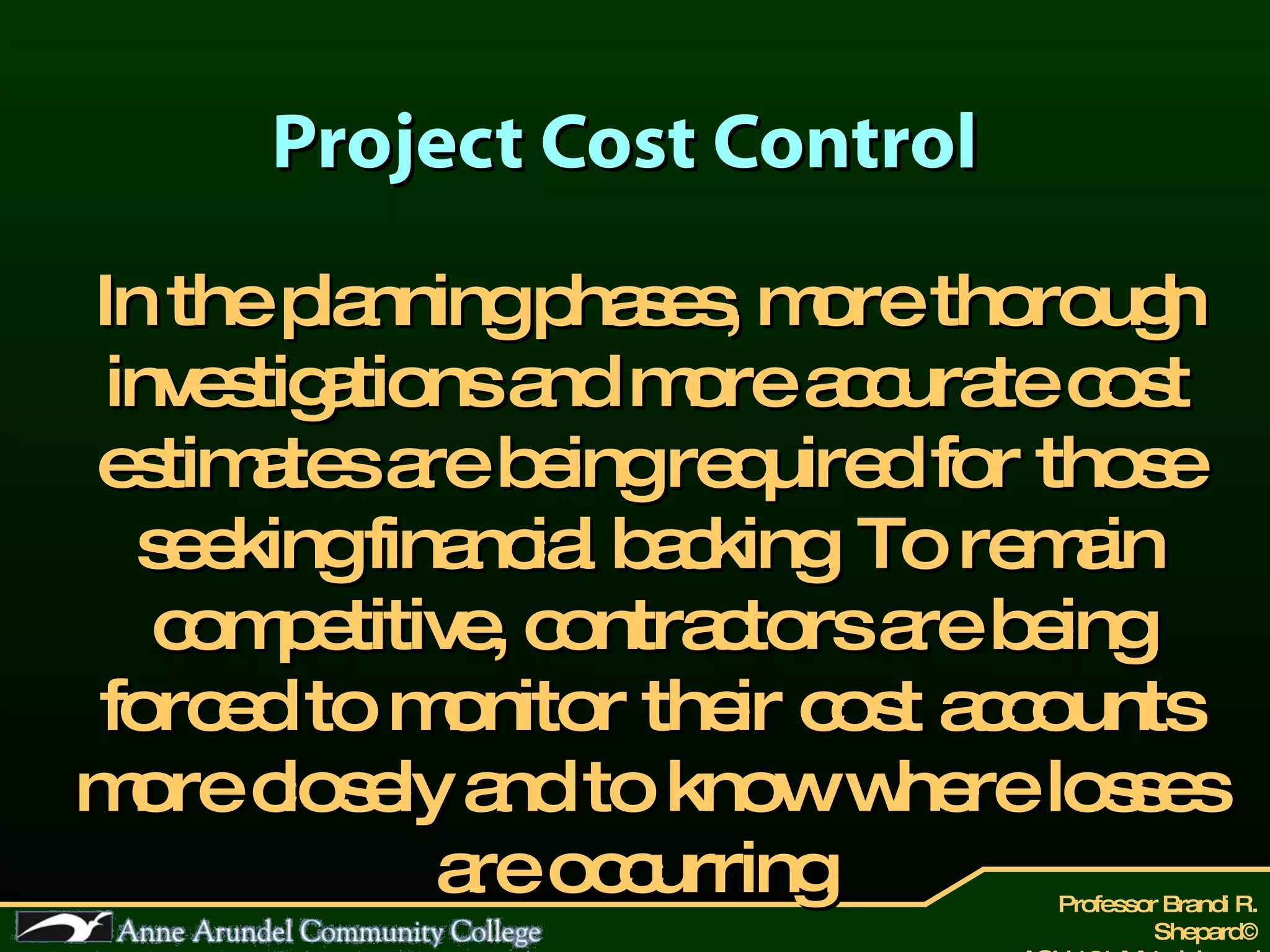 Project Cost Control In the planning phases, more thorough investigations and more accurate cost estimates are being required for those seeking financial backing. To remain competitive, contractors are being forced to monitor their cost accounts more closely and to know where losses are occurring.  