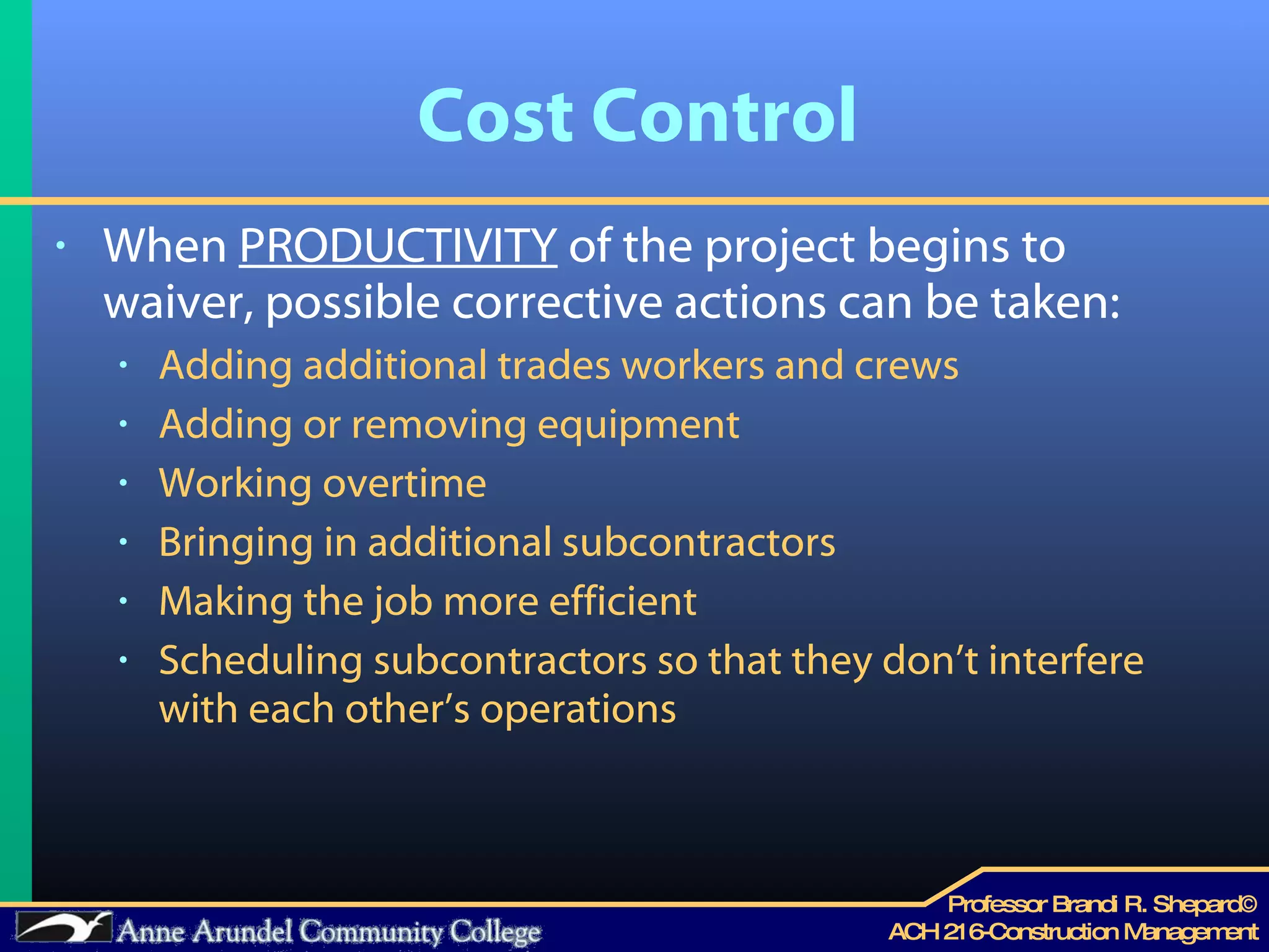 Cost Control When  PRODUCTIVITY  of the project begins to waiver, possible corrective actions can be taken: Adding additional trades workers and crews Adding or removing equipment Working overtime Bringing in additional subcontractors Making the job more efficient Scheduling subcontractors so that they don’t interfere with each other’s operations 