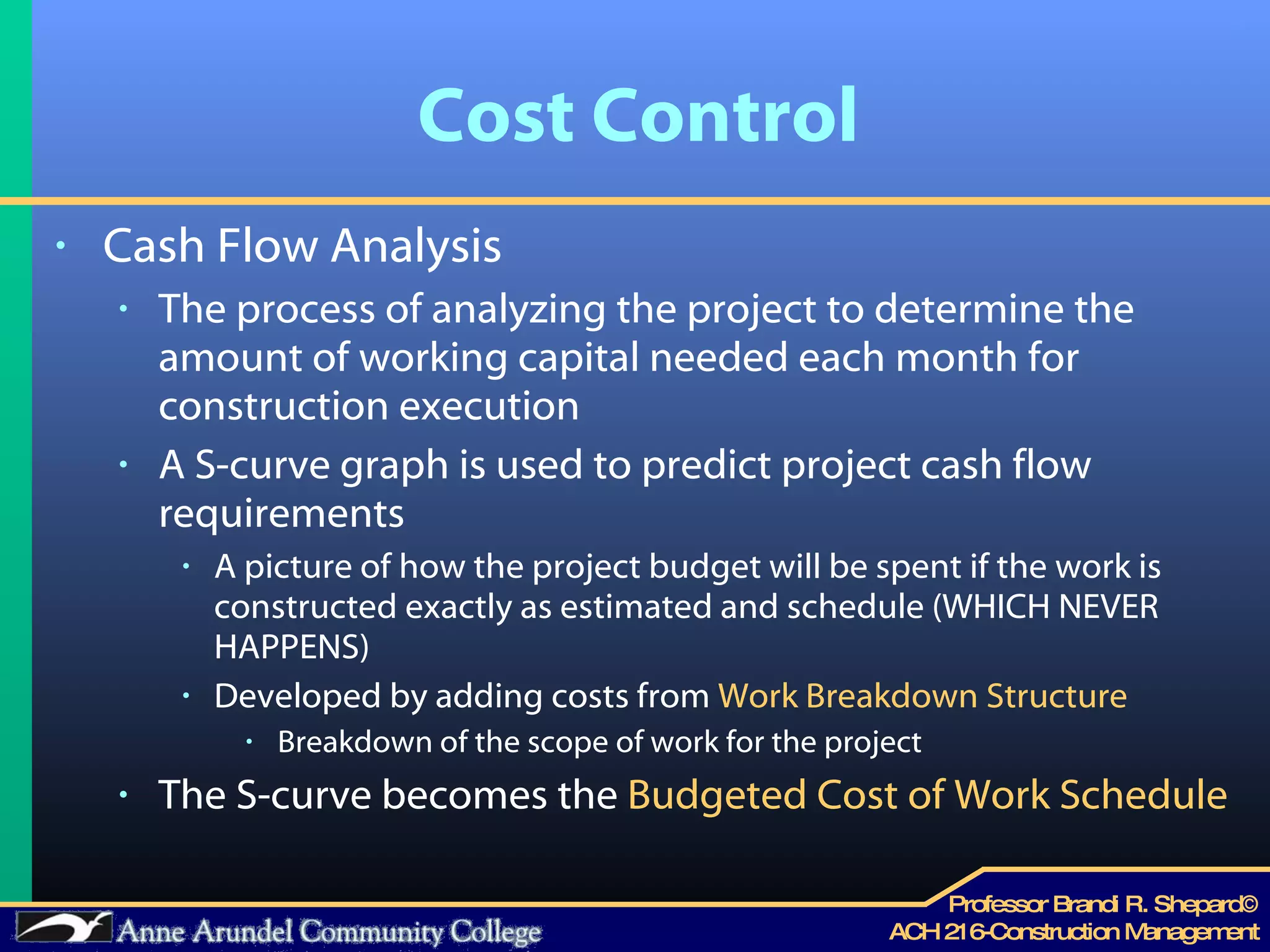Cost Control Cash Flow Analysis The process of analyzing the project to determine the amount of working capital needed each month for construction execution A S-curve graph is used to predict project cash flow requirements A picture of how the project budget will be spent if the work is constructed exactly as estimated and schedule (WHICH NEVER HAPPENS) Developed by adding costs from  Work Breakdown Structure Breakdown of the scope of work for the project The S-curve becomes the  Budgeted Cost of Work Schedule 