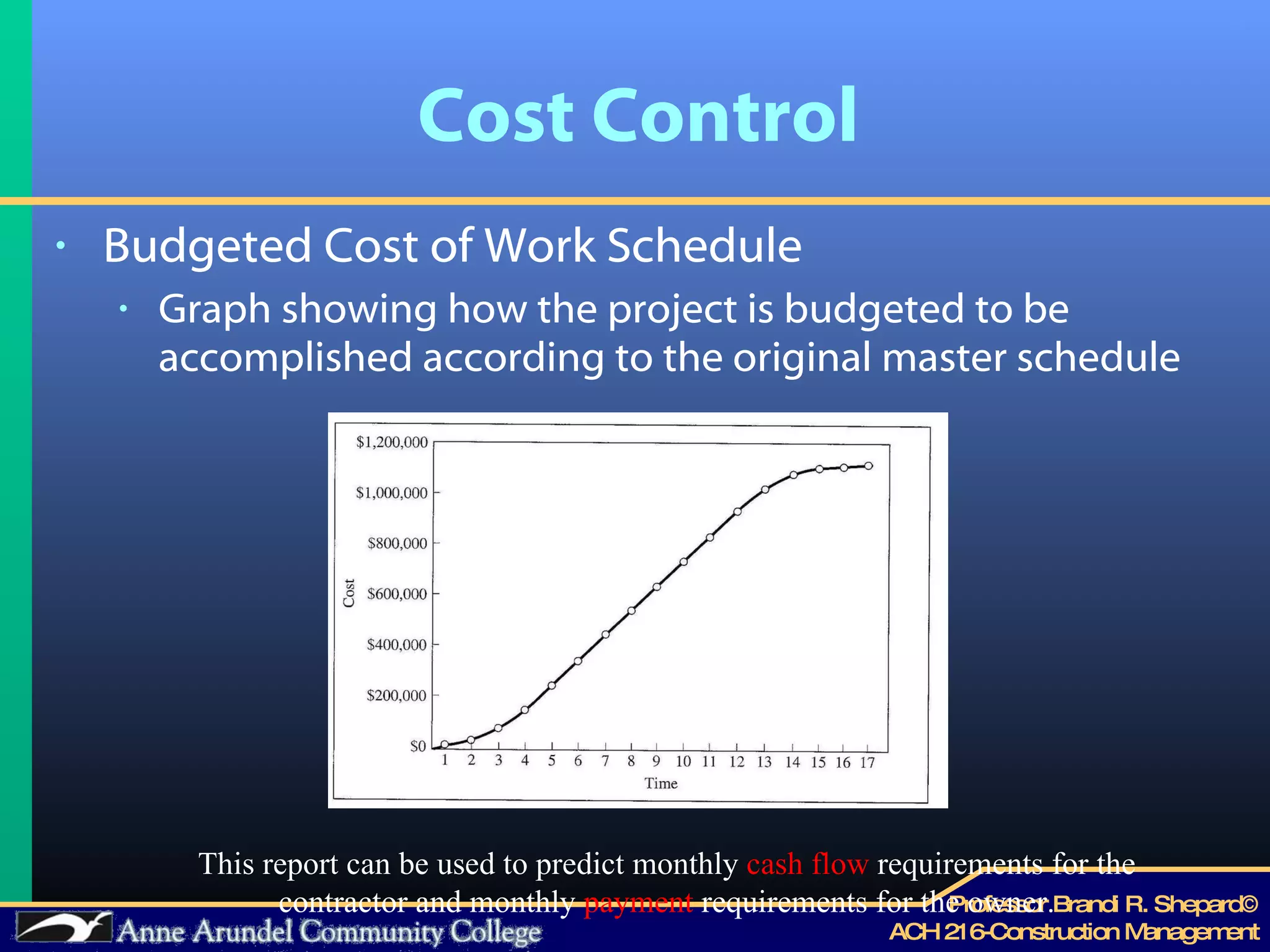 Cost Control Budgeted Cost of Work Schedule Graph showing how the project is budgeted to be accomplished according to the original master schedule Graphic 3.5 from mayo pg 79 This report can be used to predict monthly  cash flow  requirements for the contractor and monthly  payment  requirements for the owner. 