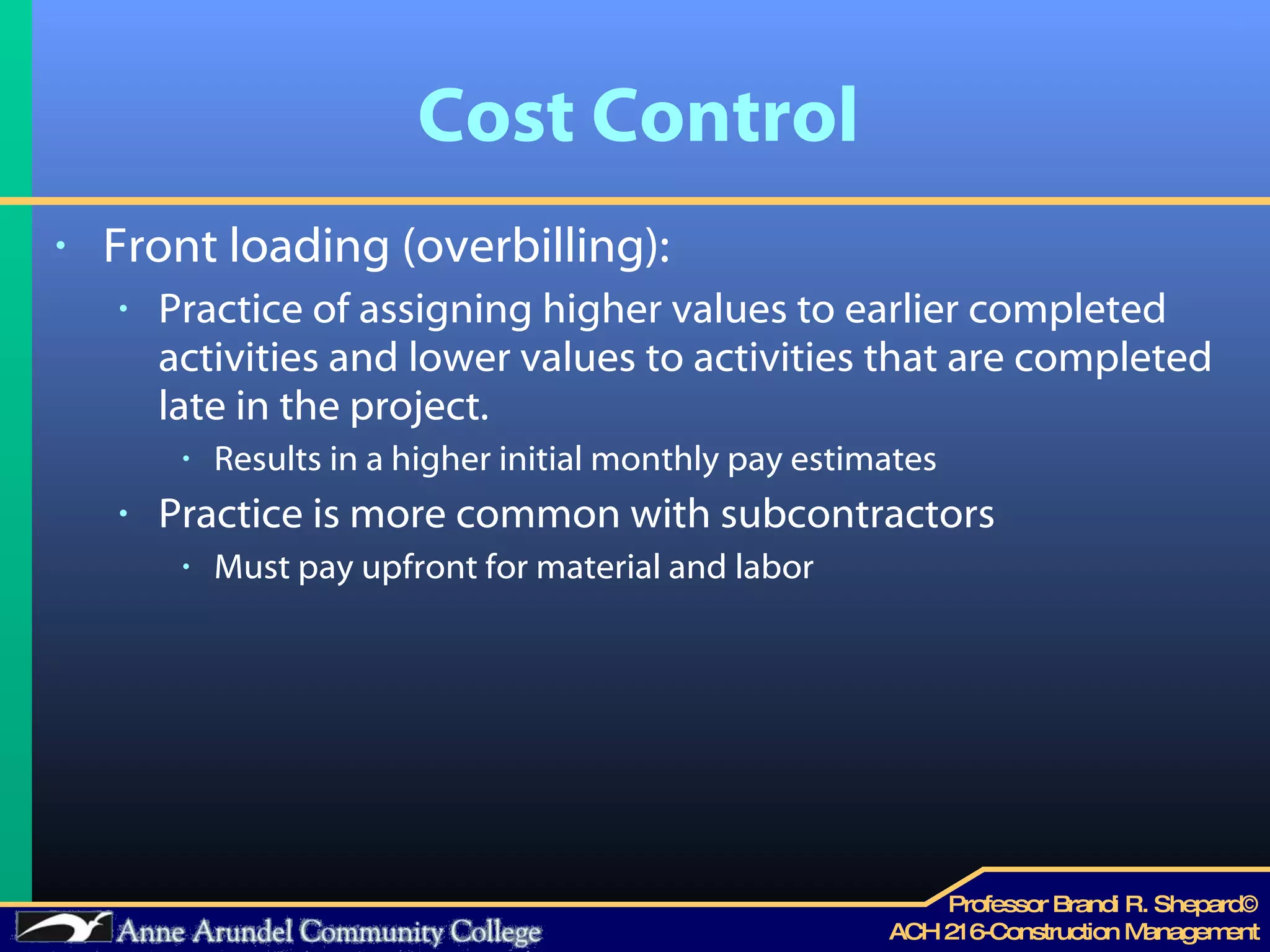 Cost Control Front loading (overbilling): Practice of assigning higher values to earlier completed activities and lower values to activities that are completed late in the project. Results in a higher initial monthly pay estimates Practice is more common with subcontractors Must pay upfront for material and labor 