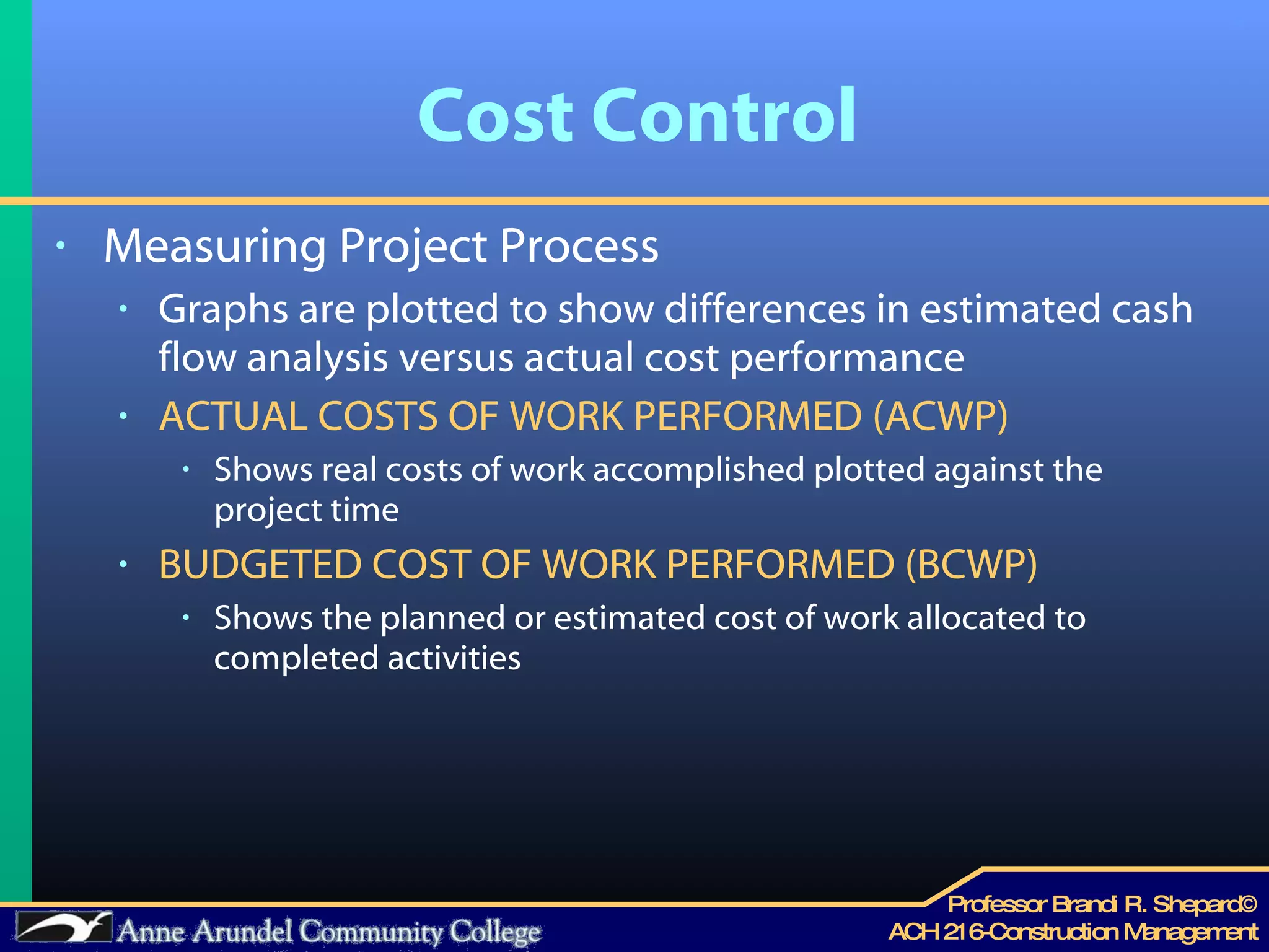 Cost Control Measuring Project Process Graphs are plotted to show differences in estimated cash flow analysis versus actual cost performance ACTUAL COSTS OF WORK PERFORMED (ACWP) Shows real costs of work accomplished plotted against the project time BUDGETED COST OF WORK PERFORMED (BCWP) Shows the planned or estimated cost of work allocated to completed activities 
