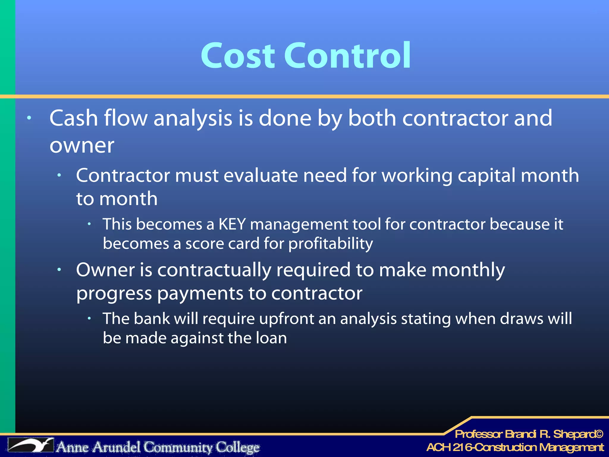 Cost Control Cash flow analysis is done by both contractor and owner Contractor must evaluate need for working capital month to month  This becomes a KEY management tool for contractor because it becomes a score card for profitability Owner is contractually required to make monthly progress payments to contractor The bank will require upfront an analysis stating when draws will be made against the loan 
