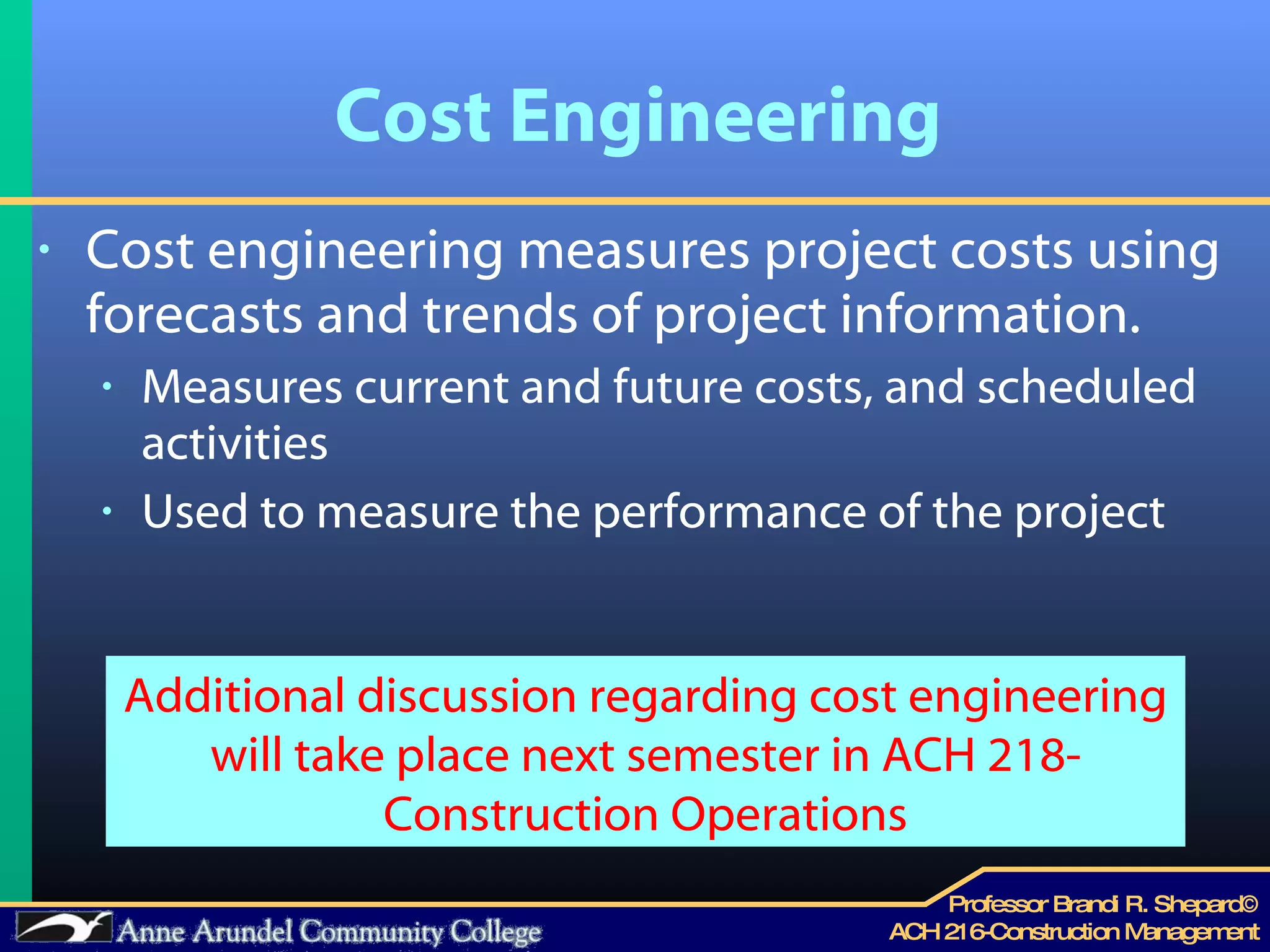 Cost Engineering Cost engineering measures project costs using forecasts and trends of project information. Measures current and future costs, and scheduled activities Used to measure the performance of the project Additional discussion regarding cost engineering will take place next semester in ACH 218-Construction Operations 