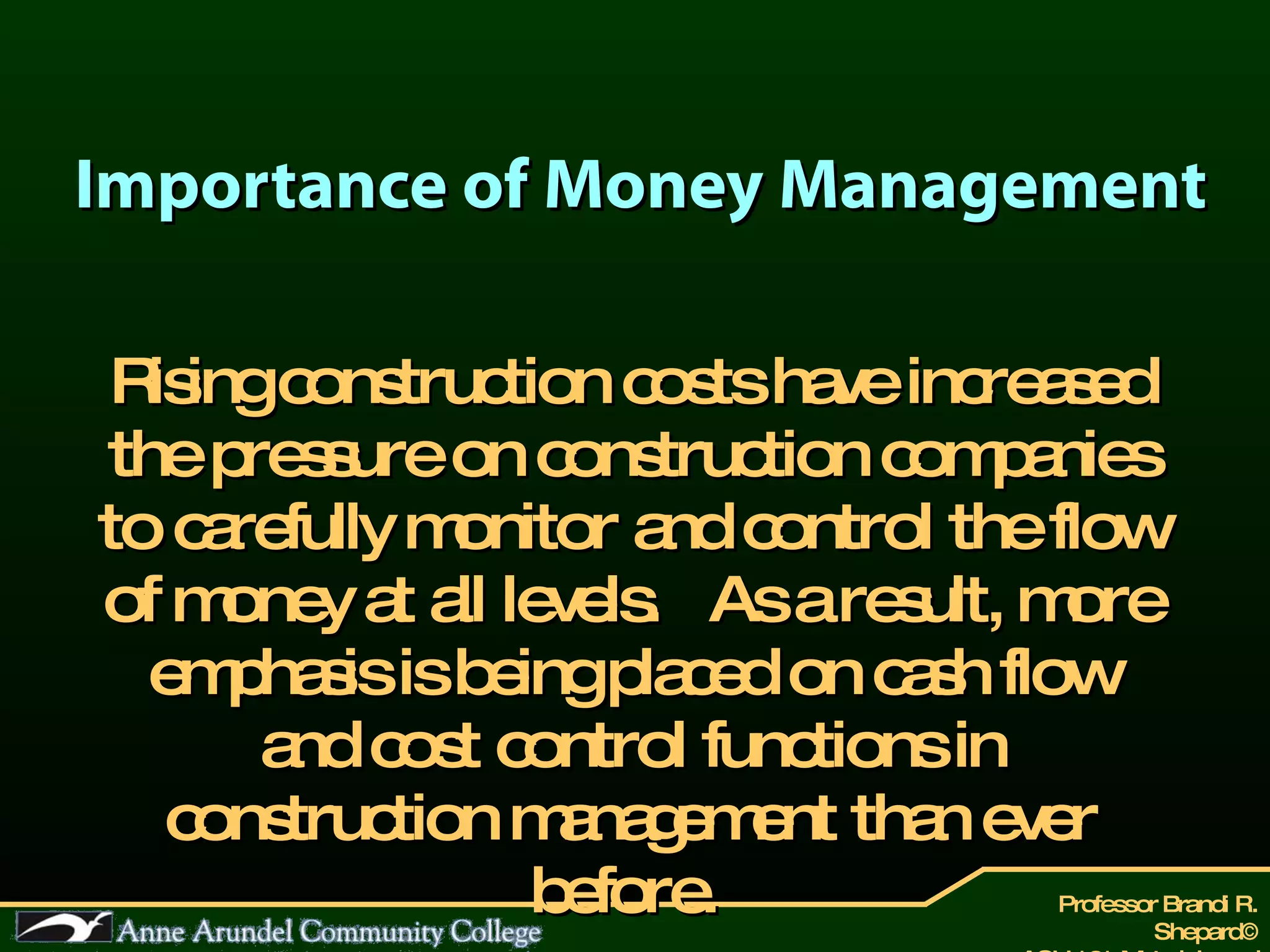 Importance of Money Management Rising construction costs have increased the pressure on construction companies to carefully monitor and control the flow of money at all levels.  As a result, more emphasis is being placed on cash flow and cost control functions in construction management than ever before.   