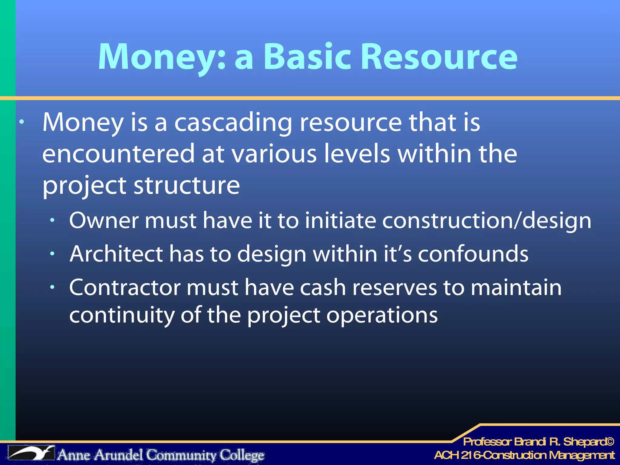 Money: a Basic Resource  Money is a cascading resource that is encountered at various levels within the project structure Owner must have it to initiate construction/design Architect has to design within it’s confounds Contractor must have cash reserves to maintain continuity of the project operations 